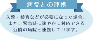 病院との連携 入院・検査などが必要になった場合、また、緊急時に速やかに対応できる近隣の病院と連携しています。