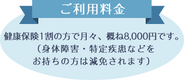 ご利用料金 健康保険で1割の方で月々、概ね8,000円です。（身体障害・特定疾患などをお持ちの方は減免されます）