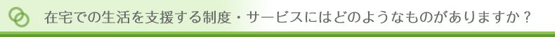 在宅での生活を支援する制度・サービスにはどのようなものがありますか?