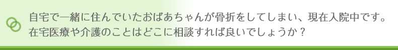 自宅で一緒に住んでいたおばあちゃんが骨折をしてしまい、現在入院中です。在宅医療や会議のことはどこに相談すれば良いでしょうか?