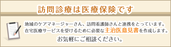 訪問診療は医療保険です 地域のケアマネージャーさん、訪問看護資産と連携をとっています。在宅医療サービスを受けるために必要な主治医意見書を作成します。お気軽にご相談ください。