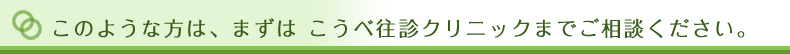 このような方は、まずはこうべ往診クリニックまでご相談ください。